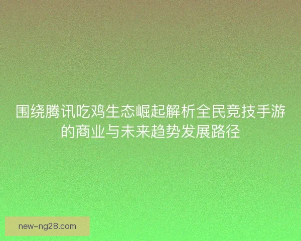 围绕腾讯吃鸡生态崛起解析全民竞技手游的商业与未来趋势发展路径