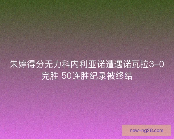 朱婷得分无力科内利亚诺遭遇诺瓦拉3-0完胜 50连胜纪录被终结
