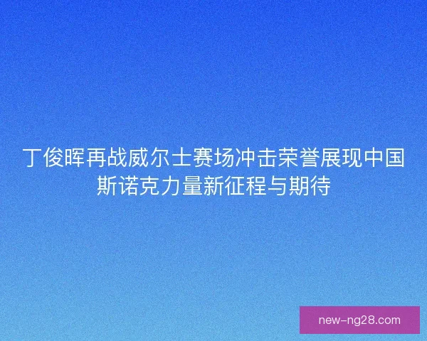 丁俊晖再战威尔士赛场冲击荣誉展现中国斯诺克力量新征程与期待