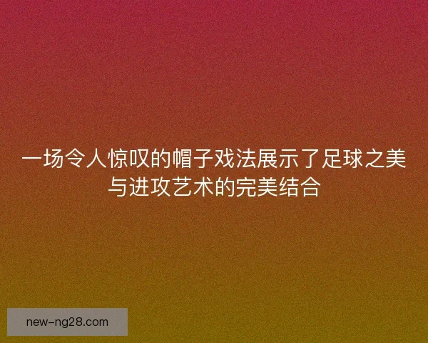一场令人惊叹的帽子戏法展示了足球之美与进攻艺术的完美结合