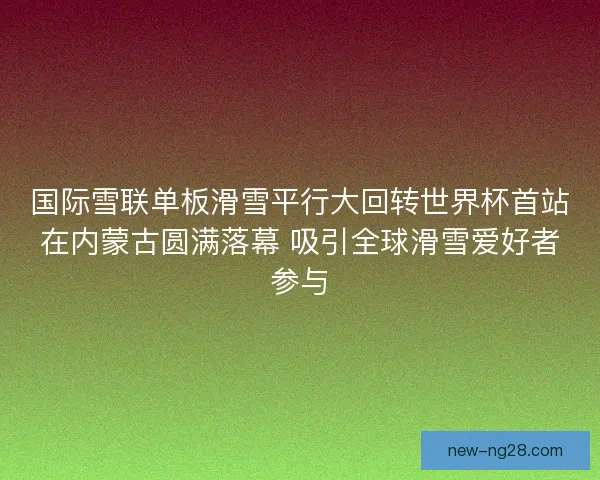 国际雪联单板滑雪平行大回转世界杯首站在内蒙古圆满落幕 吸引全球滑雪爱好者参与