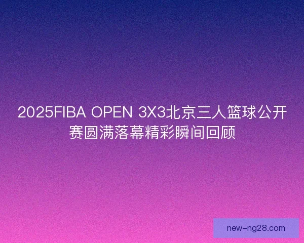 2025FIBA OPEN 3X3北京三人篮球公开赛圆满落幕精彩瞬间回顾