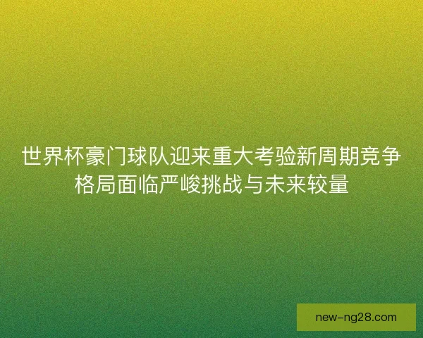 世界杯豪门球队迎来重大考验新周期竞争格局面临严峻挑战与未来较量